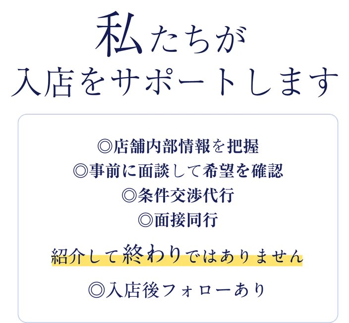 私たちが入店をサポートします。店舗内部情報を把握／事前に面談して希望を確認／条件交渉代行／面接同行。紹介して終わりではありません、入店後フォローあり