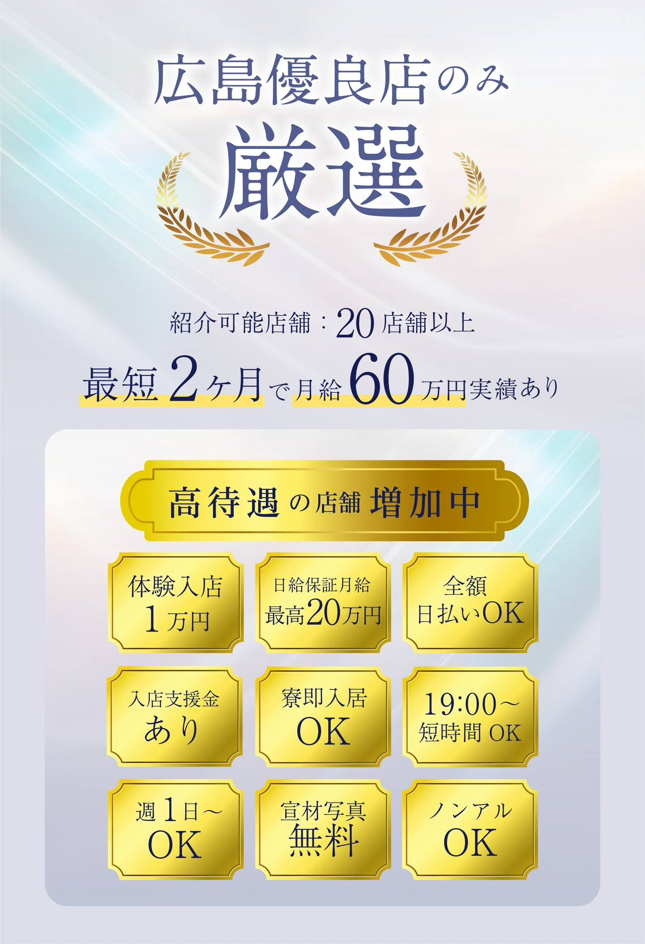広島優良店のみ厳選。紹介可能店舗20店舗以上。最短2ヶ月で月給60万円実績あり。高待遇の店舗増加中：体験入店1万円／日給保証最高2万円以上／全額日払いOK／入店支度金あり／寮利用OK／19:00〜短時間OK／週1日〜OK／罰金無料／ノンアルOK